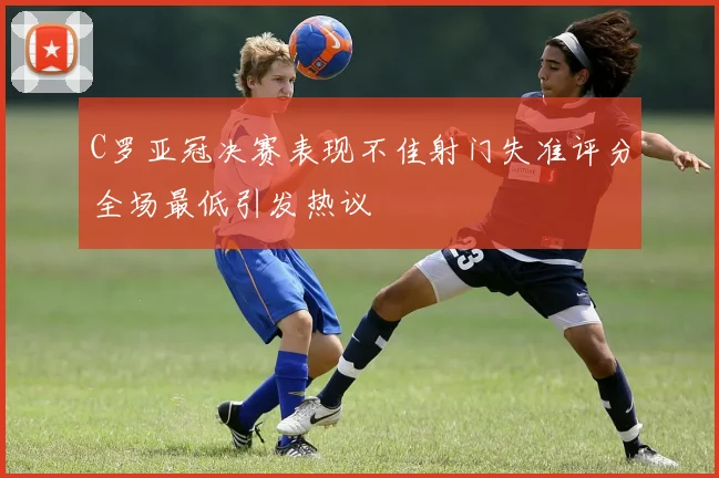 C罗亚冠决赛表现不佳射门失准评分全场最低引发热议