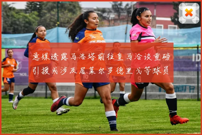 意媒透露马洛塔前往皇马洽谈重磅引援或涉及居莱尔罗德里戈等球员