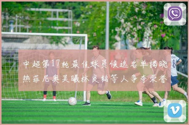 中超第17轮最佳球员候选名单揭晓热菲尼奥吴曦林良铭等人争夺荣誉