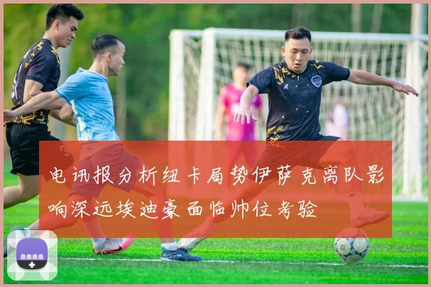 电讯报分析纽卡局势伊萨克离队影响深远埃迪豪面临帅位考验