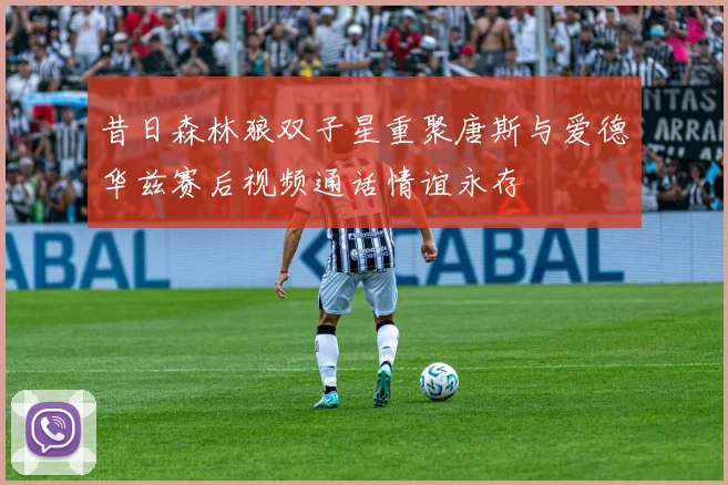 昔日森林狼双子星重聚唐斯与爱德华兹赛后视频通话情谊永存