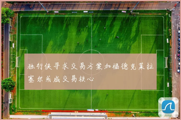 独行侠寻求交易方案加福德克莱拉塞尔或成交易核心