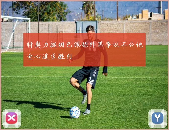 特奥力挺姆巴佩称外界争议不公他全心追求胜利