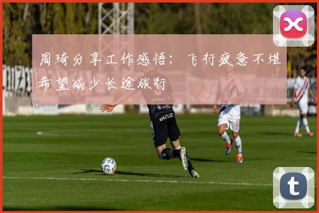 周琦分享工作感悟：飞行疲惫不堪希望减少长途旅行