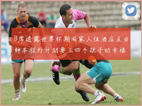 B席透露世界杯期间家人住酒店五分钟车程外计划要三四个孩子的幸福生活