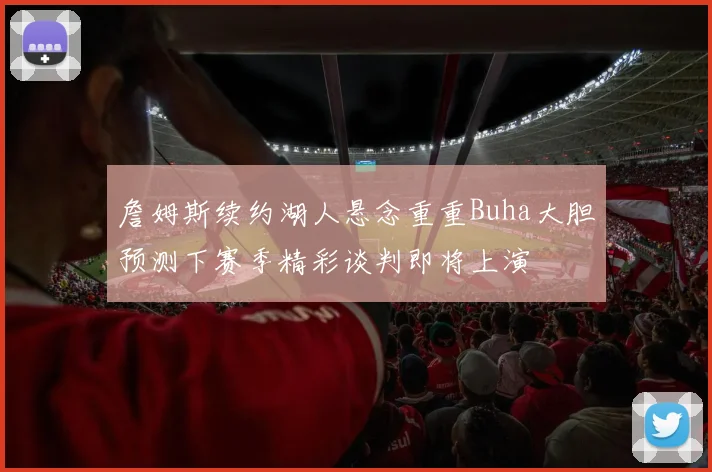 詹姆斯续约湖人悬念重重Buha大胆预测下赛季精彩谈判即将上演