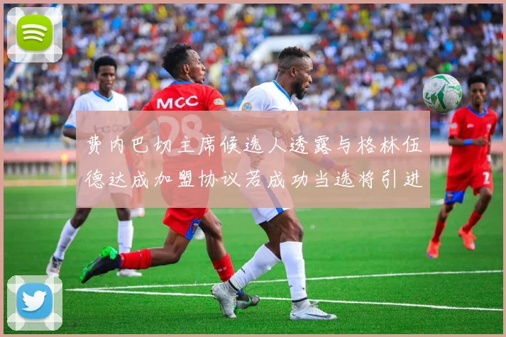 费内巴切主席候选人透露与格林伍德达成加盟协议若成功当选将引进他
