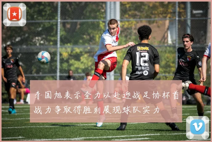 李国旭表示全力以赴迎战足协杯首战力争取得胜利展现球队实力