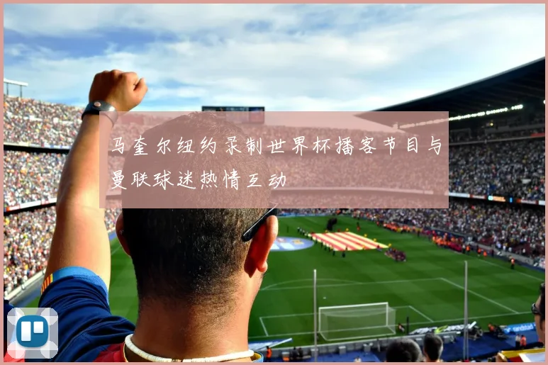 马奎尔纽约录制世界杯播客节目与曼联球迷热情互动