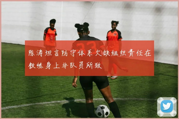陈涛坦言防守体系欠缺组织责任在教练身上非队员所致