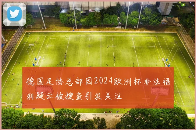 德国足协总部因2024欧洲杯非法福利疑云被搜查引发关注