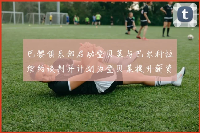 巴黎俱乐部启动登贝莱与巴尔科拉续约谈判并计划为登贝莱提升薪资待遇
