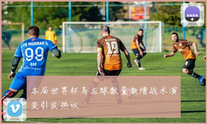 本届世界杯乌龙球数量激增战术演变引发热议