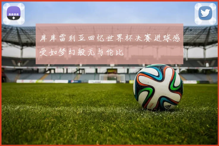 库库雷利亚回忆世界杯决赛进球感受如梦幻般无与伦比