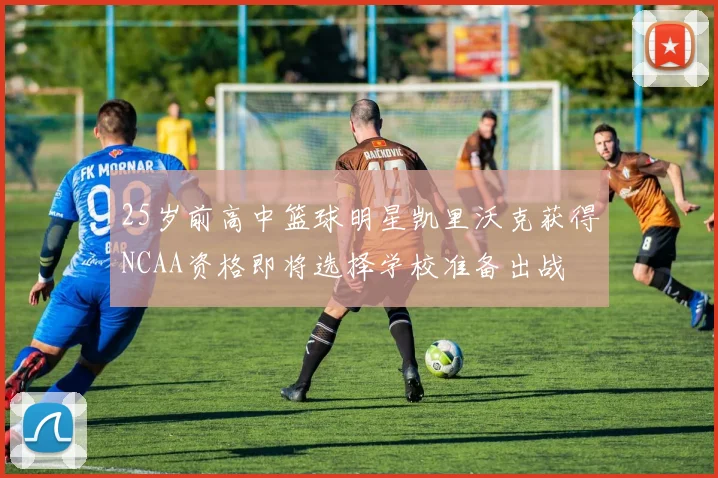 25岁前高中篮球明星凯里沃克获得NCAA资格即将选择学校准备出战