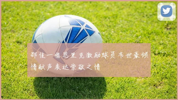 邵佳一借恩里克激励球员韦世豪倾情献声表达崇敬之情