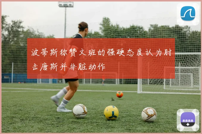 波蒂斯称赞文班的强硬态度认为肘击唐斯并非脏动作