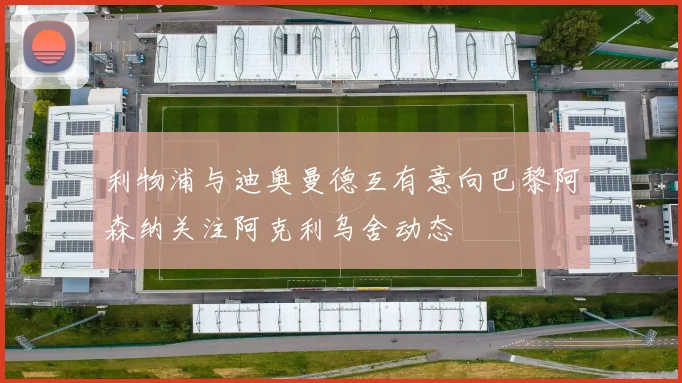 利物浦与迪奥曼德互有意向巴黎阿森纳关注阿克利乌舍动态