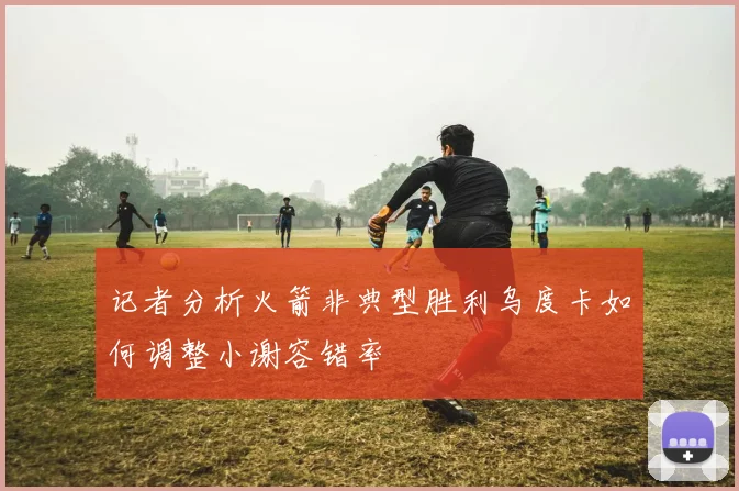 记者分析火箭非典型胜利乌度卡如何调整小谢容错率