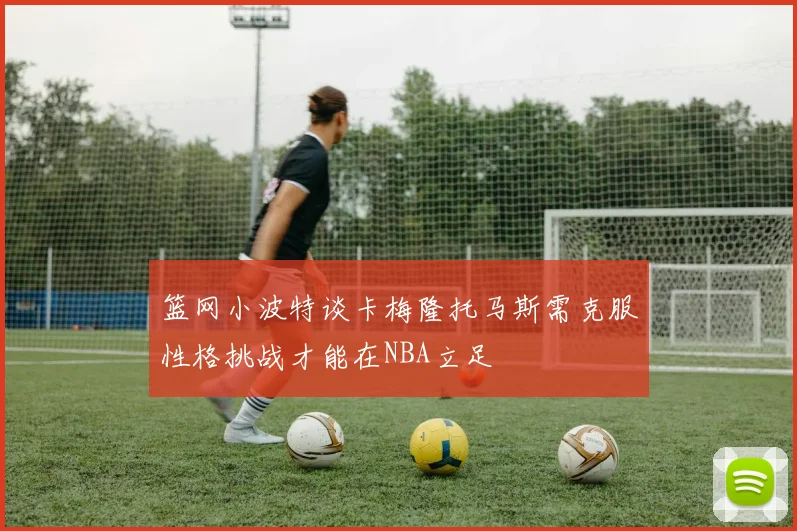 篮网小波特谈卡梅隆托马斯需克服性格挑战才能在NBA立足