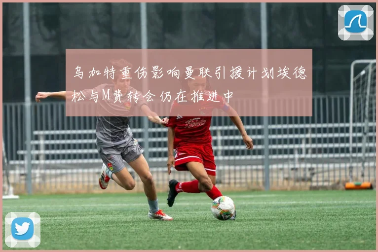 乌加特重伤影响曼联引援计划埃德松与M费转会仍在推进中